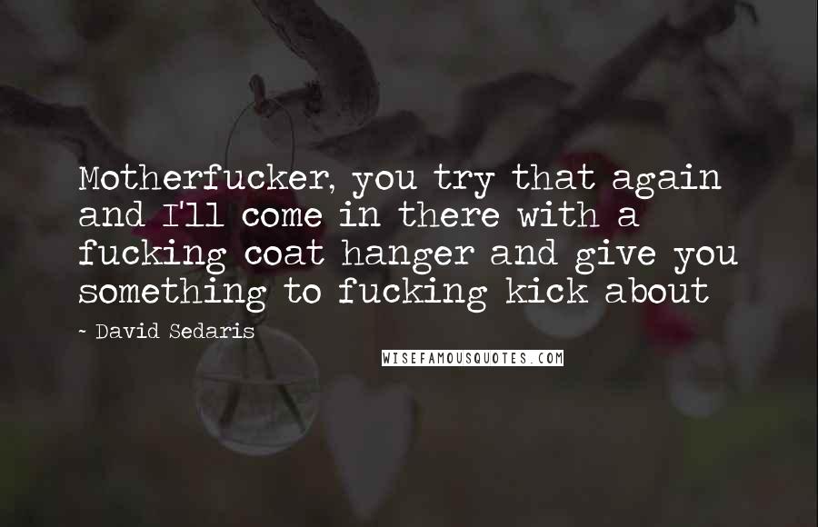 David Sedaris Quotes: Motherfucker, you try that again and I'll come in there with a fucking coat hanger and give you something to fucking kick about