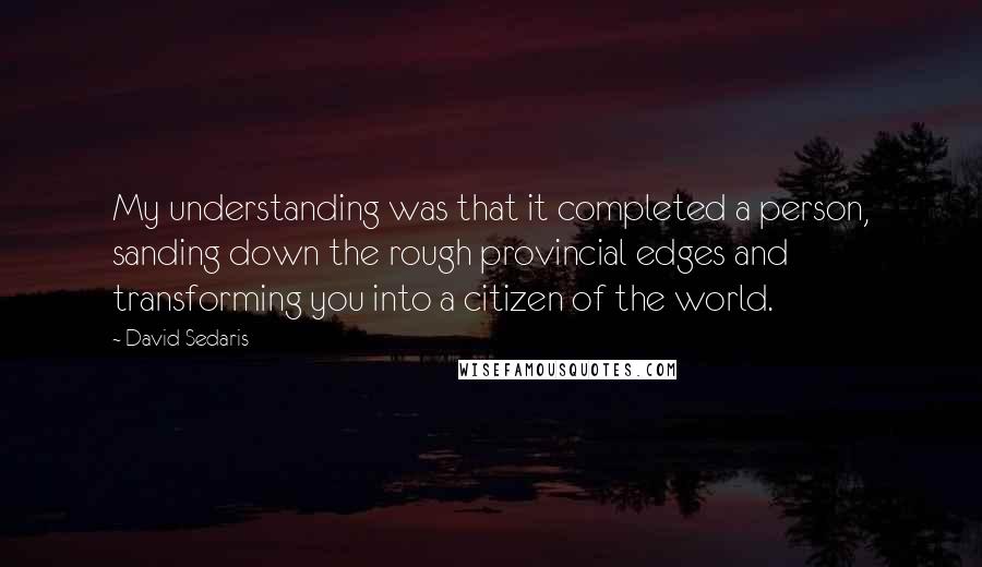 David Sedaris Quotes: My understanding was that it completed a person, sanding down the rough provincial edges and transforming you into a citizen of the world.