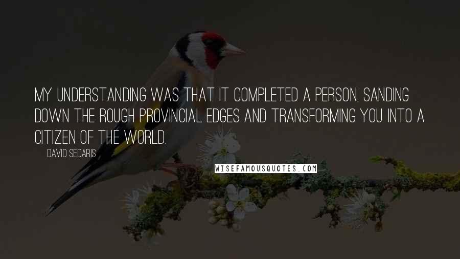 David Sedaris Quotes: My understanding was that it completed a person, sanding down the rough provincial edges and transforming you into a citizen of the world.