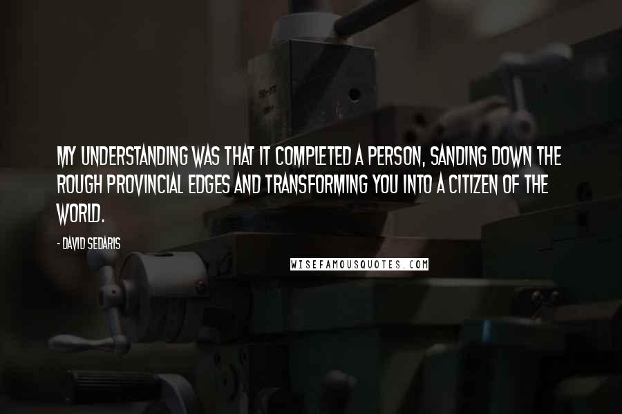 David Sedaris Quotes: My understanding was that it completed a person, sanding down the rough provincial edges and transforming you into a citizen of the world.