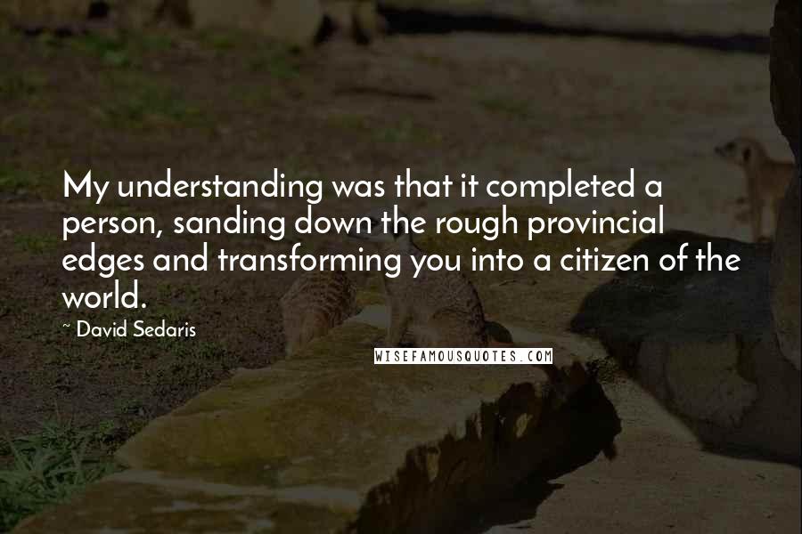 David Sedaris Quotes: My understanding was that it completed a person, sanding down the rough provincial edges and transforming you into a citizen of the world.