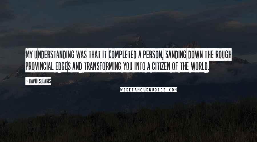 David Sedaris Quotes: My understanding was that it completed a person, sanding down the rough provincial edges and transforming you into a citizen of the world.