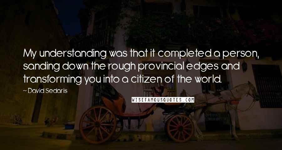 David Sedaris Quotes: My understanding was that it completed a person, sanding down the rough provincial edges and transforming you into a citizen of the world.