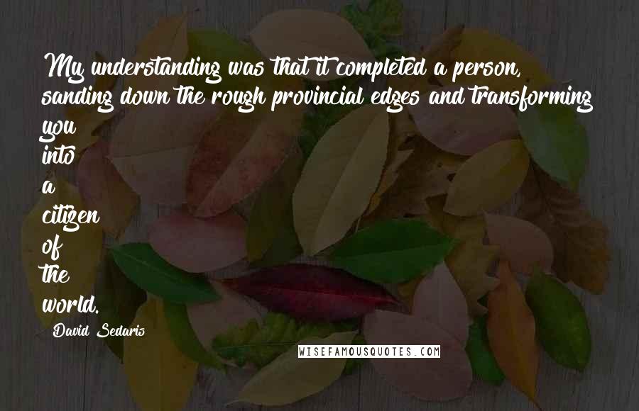 David Sedaris Quotes: My understanding was that it completed a person, sanding down the rough provincial edges and transforming you into a citizen of the world.