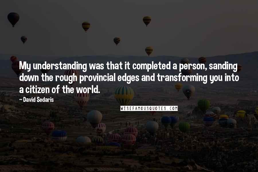 David Sedaris Quotes: My understanding was that it completed a person, sanding down the rough provincial edges and transforming you into a citizen of the world.