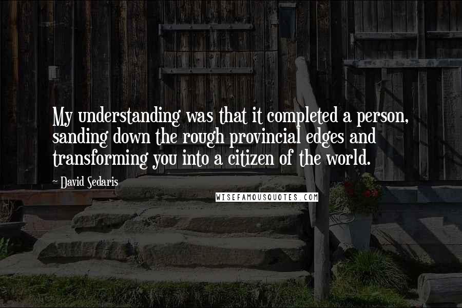 David Sedaris Quotes: My understanding was that it completed a person, sanding down the rough provincial edges and transforming you into a citizen of the world.