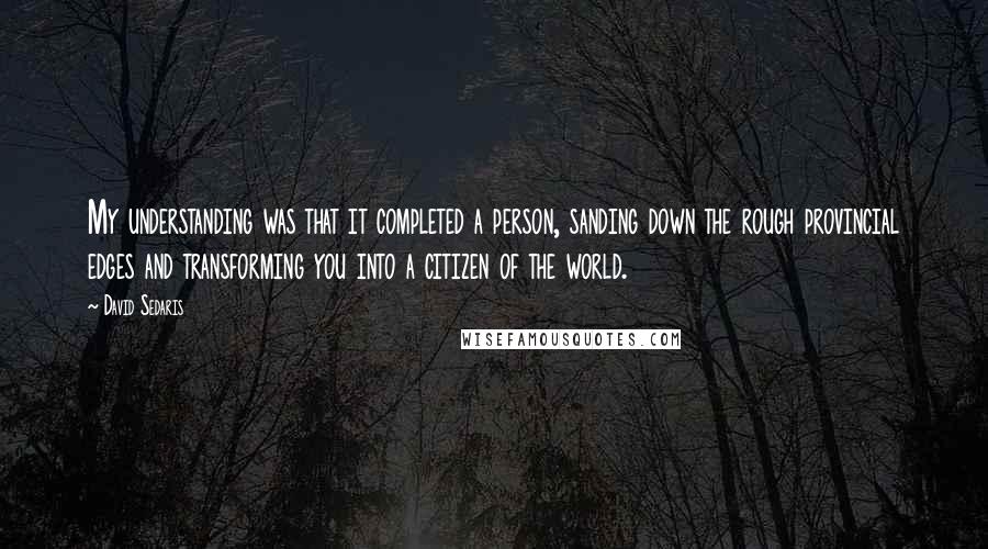 David Sedaris Quotes: My understanding was that it completed a person, sanding down the rough provincial edges and transforming you into a citizen of the world.