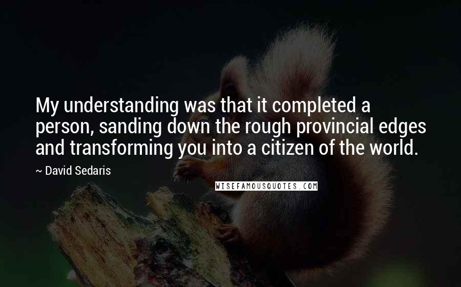 David Sedaris Quotes: My understanding was that it completed a person, sanding down the rough provincial edges and transforming you into a citizen of the world.