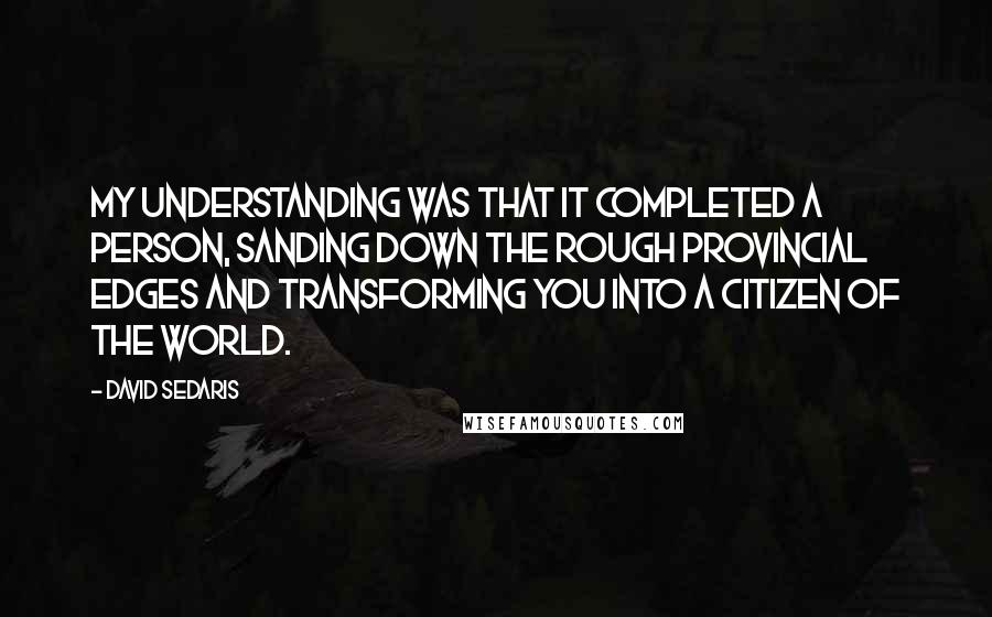 David Sedaris Quotes: My understanding was that it completed a person, sanding down the rough provincial edges and transforming you into a citizen of the world.