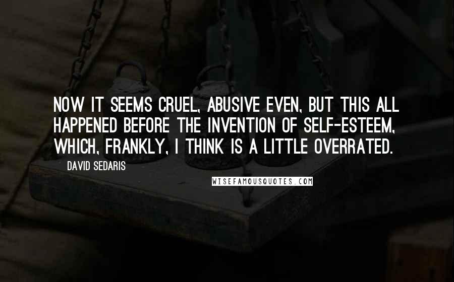 David Sedaris Quotes: Now it seems cruel, abusive even, but this all happened before the invention of self-esteem, which, frankly, I think is a little overrated.