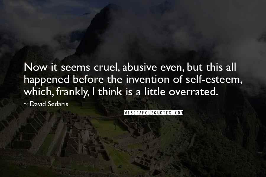 David Sedaris Quotes: Now it seems cruel, abusive even, but this all happened before the invention of self-esteem, which, frankly, I think is a little overrated.