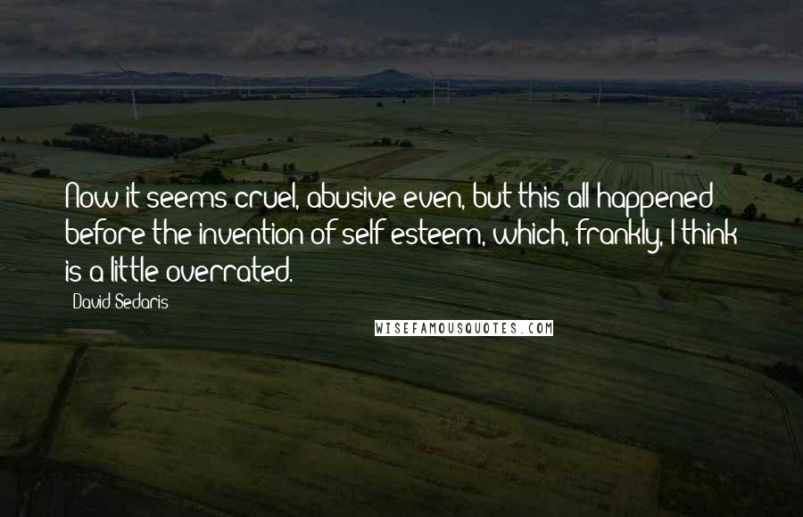 David Sedaris Quotes: Now it seems cruel, abusive even, but this all happened before the invention of self-esteem, which, frankly, I think is a little overrated.