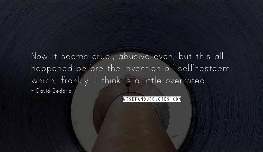 David Sedaris Quotes: Now it seems cruel, abusive even, but this all happened before the invention of self-esteem, which, frankly, I think is a little overrated.