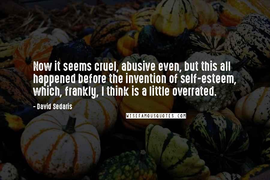 David Sedaris Quotes: Now it seems cruel, abusive even, but this all happened before the invention of self-esteem, which, frankly, I think is a little overrated.