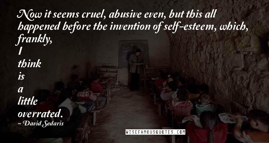 David Sedaris Quotes: Now it seems cruel, abusive even, but this all happened before the invention of self-esteem, which, frankly, I think is a little overrated.