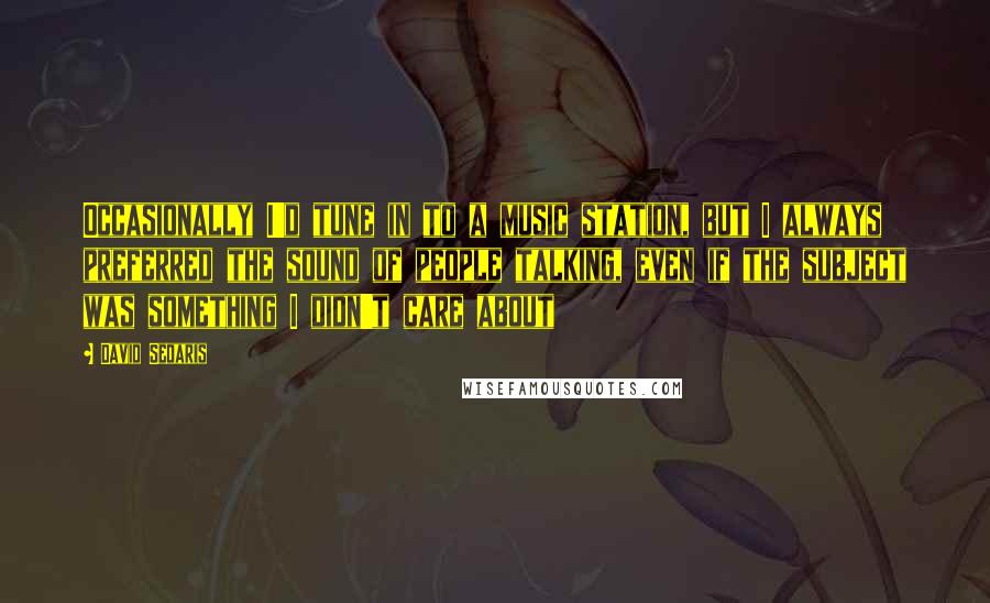 David Sedaris Quotes: Occasionally I'd tune in to a music station, but I always preferred the sound of people talking, even if the subject was something I didn't care about
