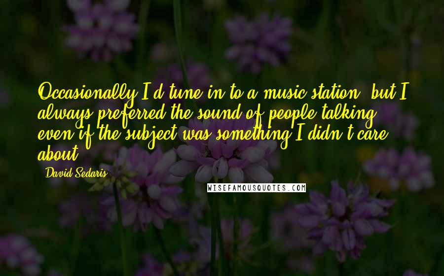 David Sedaris Quotes: Occasionally I'd tune in to a music station, but I always preferred the sound of people talking, even if the subject was something I didn't care about