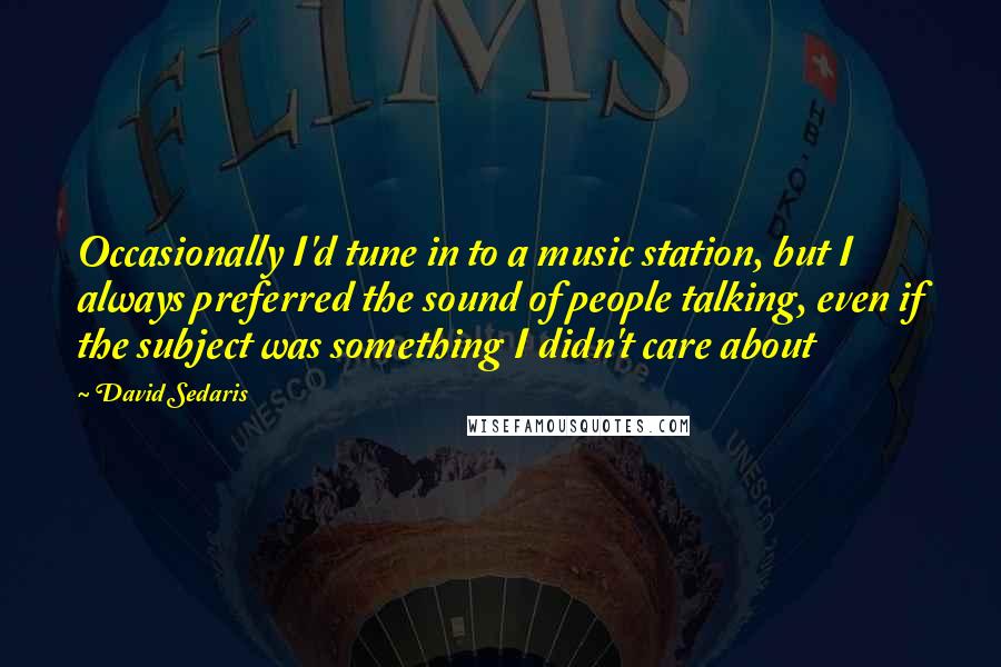 David Sedaris Quotes: Occasionally I'd tune in to a music station, but I always preferred the sound of people talking, even if the subject was something I didn't care about