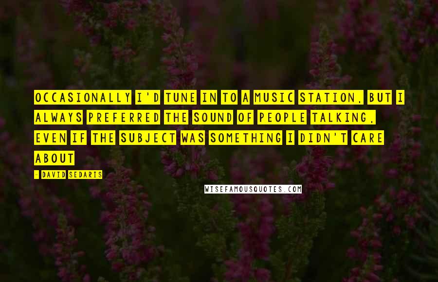 David Sedaris Quotes: Occasionally I'd tune in to a music station, but I always preferred the sound of people talking, even if the subject was something I didn't care about