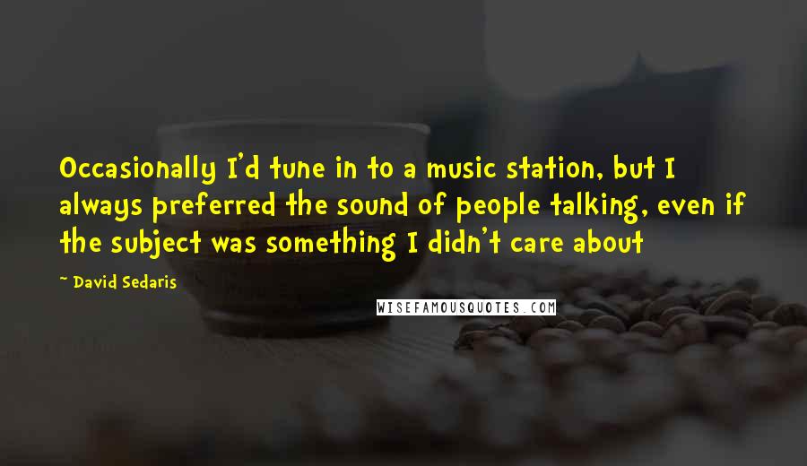 David Sedaris Quotes: Occasionally I'd tune in to a music station, but I always preferred the sound of people talking, even if the subject was something I didn't care about