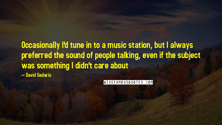 David Sedaris Quotes: Occasionally I'd tune in to a music station, but I always preferred the sound of people talking, even if the subject was something I didn't care about