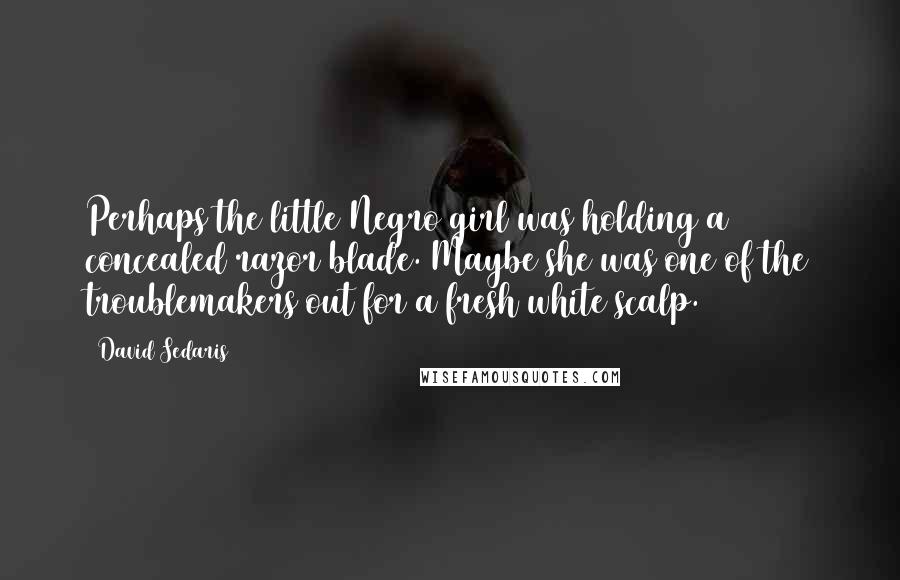 David Sedaris Quotes: Perhaps the little Negro girl was holding a concealed razor blade. Maybe she was one of the troublemakers out for a fresh white scalp.