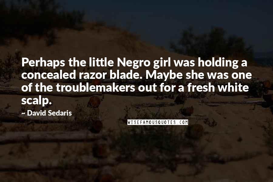 David Sedaris Quotes: Perhaps the little Negro girl was holding a concealed razor blade. Maybe she was one of the troublemakers out for a fresh white scalp.