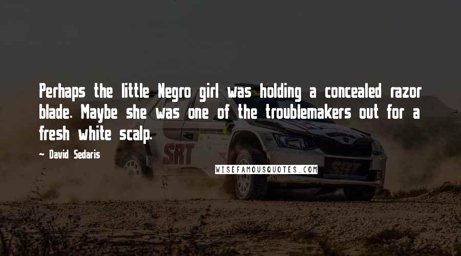 David Sedaris Quotes: Perhaps the little Negro girl was holding a concealed razor blade. Maybe she was one of the troublemakers out for a fresh white scalp.