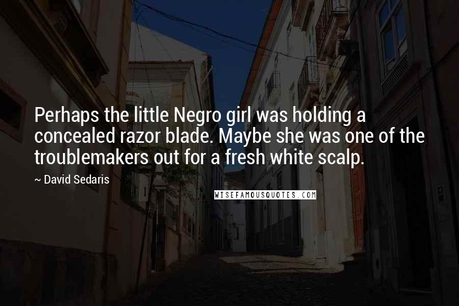 David Sedaris Quotes: Perhaps the little Negro girl was holding a concealed razor blade. Maybe she was one of the troublemakers out for a fresh white scalp.