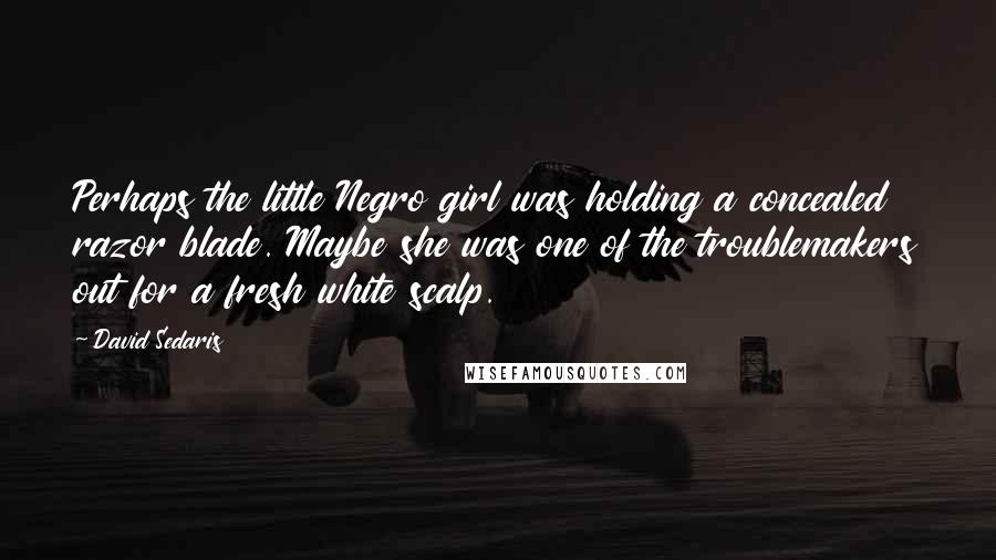 David Sedaris Quotes: Perhaps the little Negro girl was holding a concealed razor blade. Maybe she was one of the troublemakers out for a fresh white scalp.