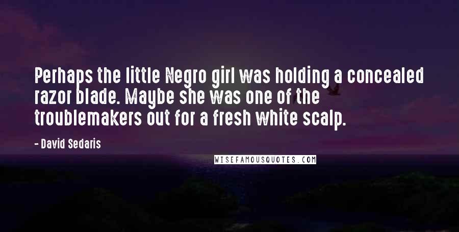 David Sedaris Quotes: Perhaps the little Negro girl was holding a concealed razor blade. Maybe she was one of the troublemakers out for a fresh white scalp.