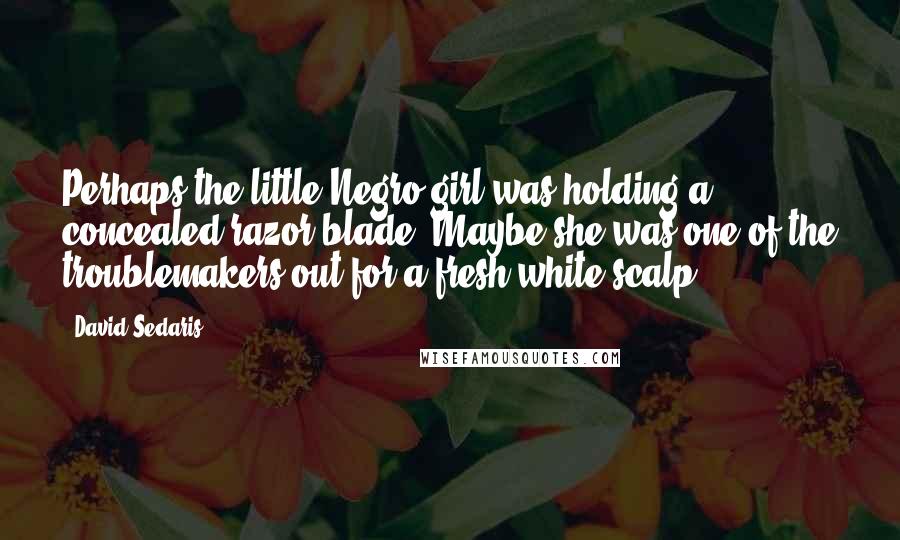 David Sedaris Quotes: Perhaps the little Negro girl was holding a concealed razor blade. Maybe she was one of the troublemakers out for a fresh white scalp.