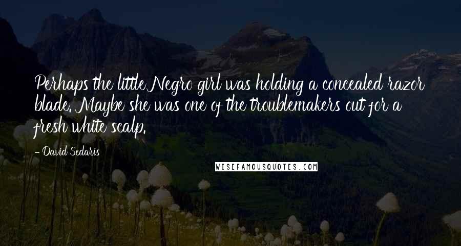 David Sedaris Quotes: Perhaps the little Negro girl was holding a concealed razor blade. Maybe she was one of the troublemakers out for a fresh white scalp.