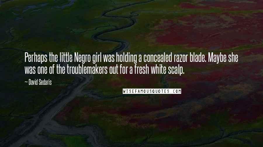 David Sedaris Quotes: Perhaps the little Negro girl was holding a concealed razor blade. Maybe she was one of the troublemakers out for a fresh white scalp.