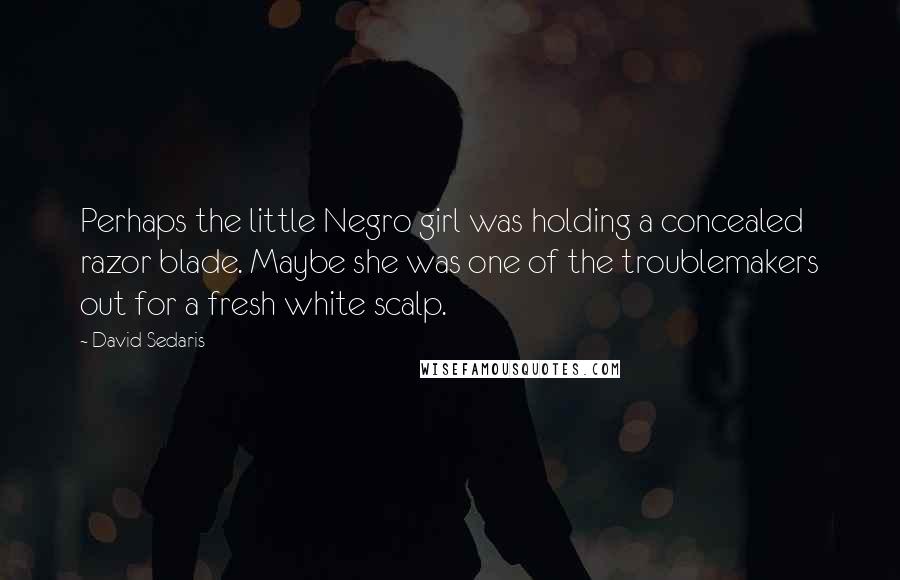 David Sedaris Quotes: Perhaps the little Negro girl was holding a concealed razor blade. Maybe she was one of the troublemakers out for a fresh white scalp.