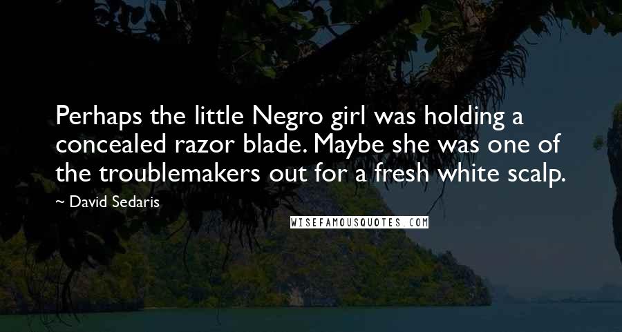 David Sedaris Quotes: Perhaps the little Negro girl was holding a concealed razor blade. Maybe she was one of the troublemakers out for a fresh white scalp.