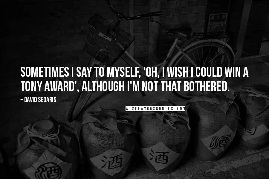 David Sedaris Quotes: Sometimes I say to myself, 'Oh, I wish I could win a Tony Award', although I'm not that bothered.