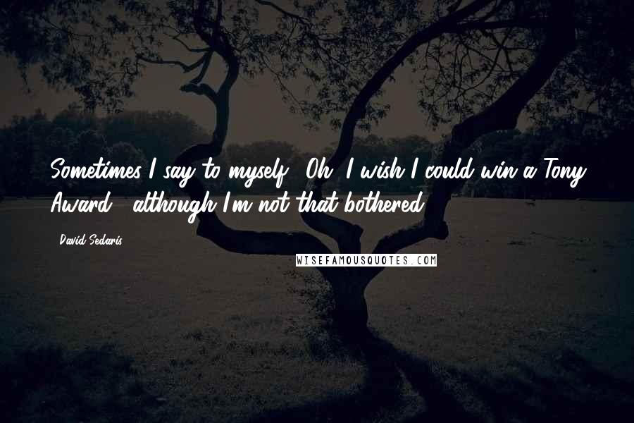 David Sedaris Quotes: Sometimes I say to myself, 'Oh, I wish I could win a Tony Award', although I'm not that bothered.