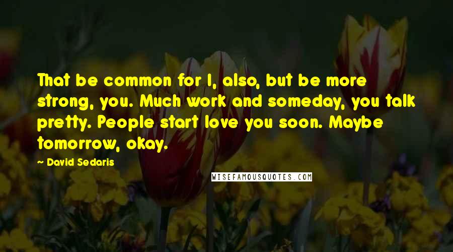 David Sedaris Quotes: That be common for I, also, but be more strong, you. Much work and someday, you talk pretty. People start love you soon. Maybe tomorrow, okay.