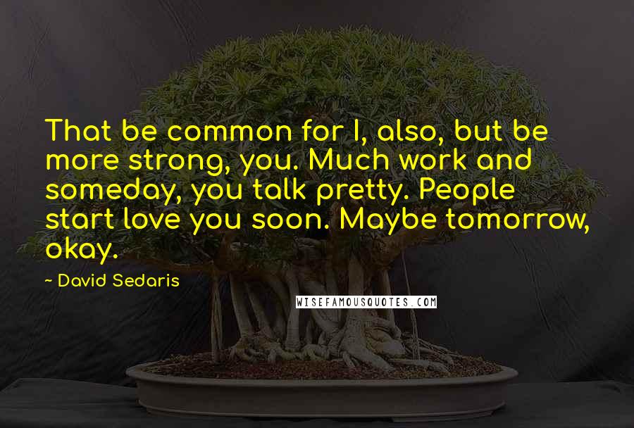 David Sedaris Quotes: That be common for I, also, but be more strong, you. Much work and someday, you talk pretty. People start love you soon. Maybe tomorrow, okay.