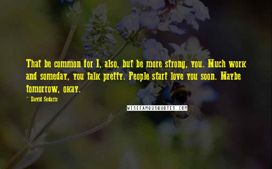 David Sedaris Quotes: That be common for I, also, but be more strong, you. Much work and someday, you talk pretty. People start love you soon. Maybe tomorrow, okay.