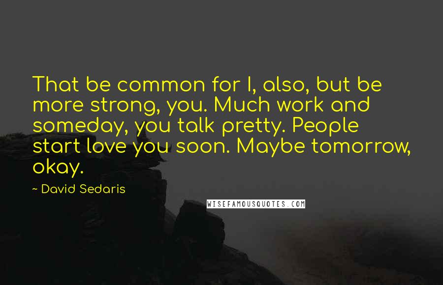 David Sedaris Quotes: That be common for I, also, but be more strong, you. Much work and someday, you talk pretty. People start love you soon. Maybe tomorrow, okay.