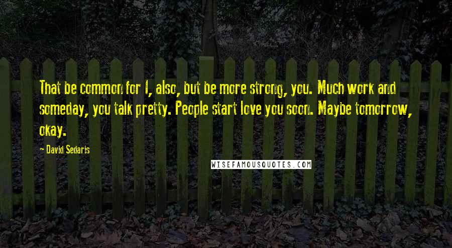 David Sedaris Quotes: That be common for I, also, but be more strong, you. Much work and someday, you talk pretty. People start love you soon. Maybe tomorrow, okay.