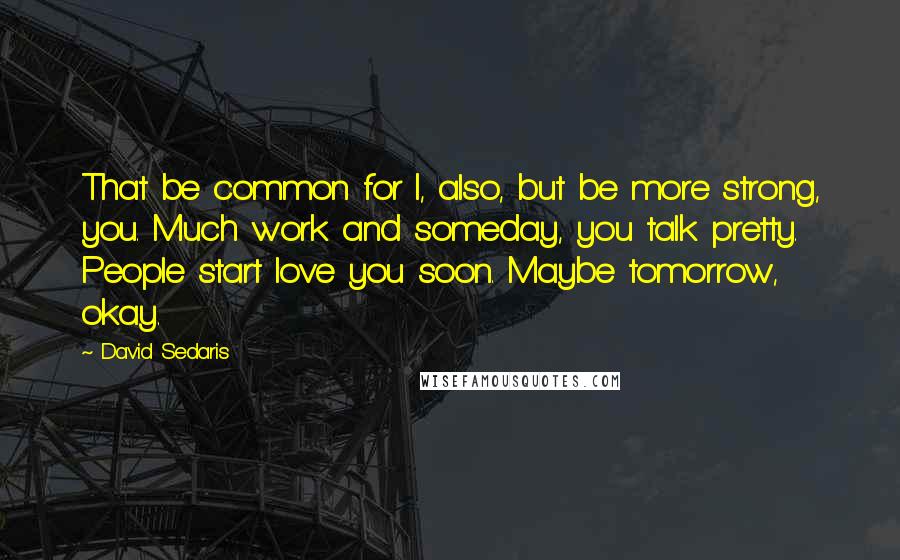 David Sedaris Quotes: That be common for I, also, but be more strong, you. Much work and someday, you talk pretty. People start love you soon. Maybe tomorrow, okay.