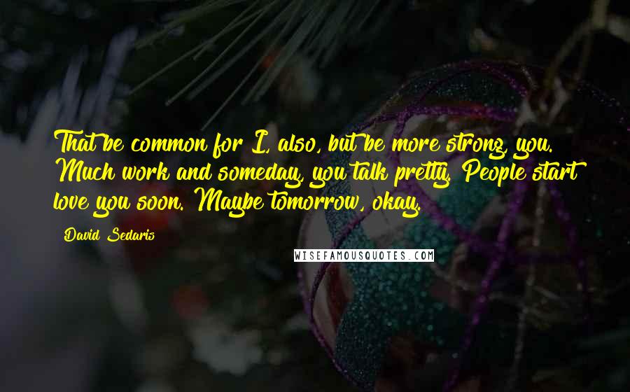 David Sedaris Quotes: That be common for I, also, but be more strong, you. Much work and someday, you talk pretty. People start love you soon. Maybe tomorrow, okay.