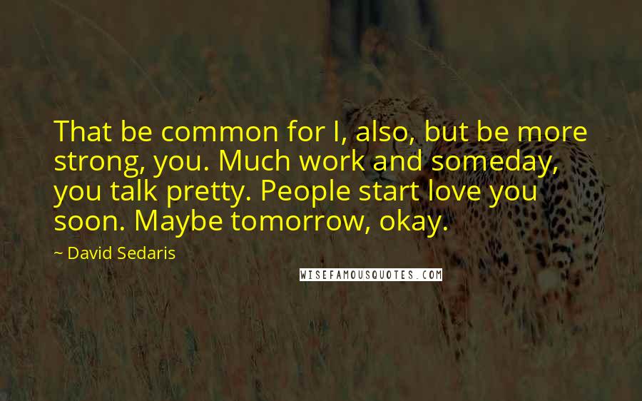 David Sedaris Quotes: That be common for I, also, but be more strong, you. Much work and someday, you talk pretty. People start love you soon. Maybe tomorrow, okay.