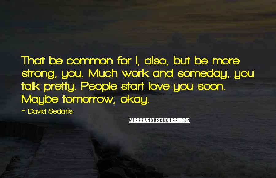 David Sedaris Quotes: That be common for I, also, but be more strong, you. Much work and someday, you talk pretty. People start love you soon. Maybe tomorrow, okay.