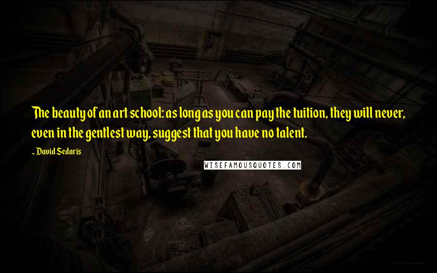 David Sedaris Quotes: The beauty of an art school: as long as you can pay the tuition, they will never, even in the gentlest way, suggest that you have no talent.