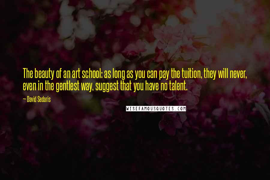 David Sedaris Quotes: The beauty of an art school: as long as you can pay the tuition, they will never, even in the gentlest way, suggest that you have no talent.