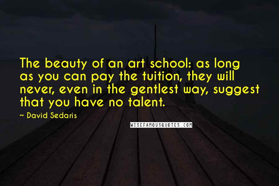 David Sedaris Quotes: The beauty of an art school: as long as you can pay the tuition, they will never, even in the gentlest way, suggest that you have no talent.